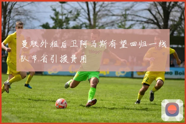 曼联外租后卫阿马斯有望回归一线队节省引援费用