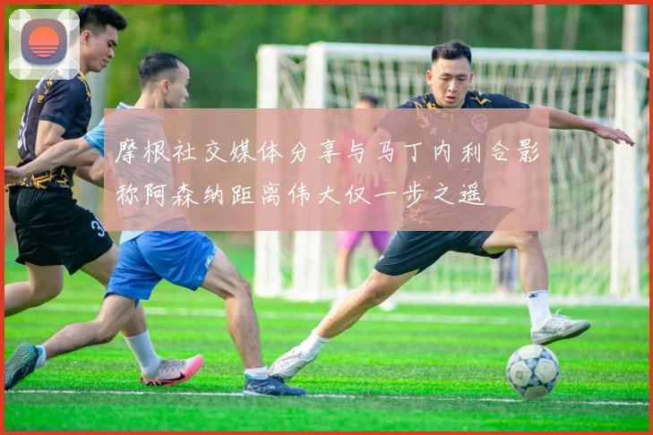 摩根社交媒体分享与马丁内利合影称阿森纳距离伟大仅一步之遥