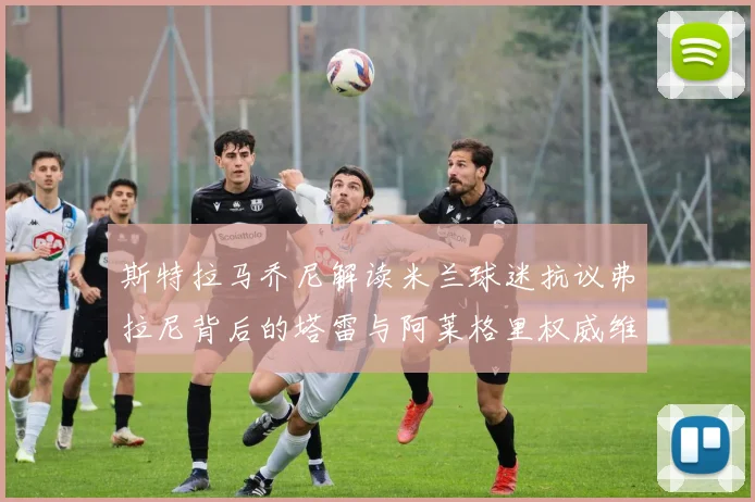斯特拉马乔尼解读米兰球迷抗议弗拉尼背后的塔雷与阿莱格里权威维护