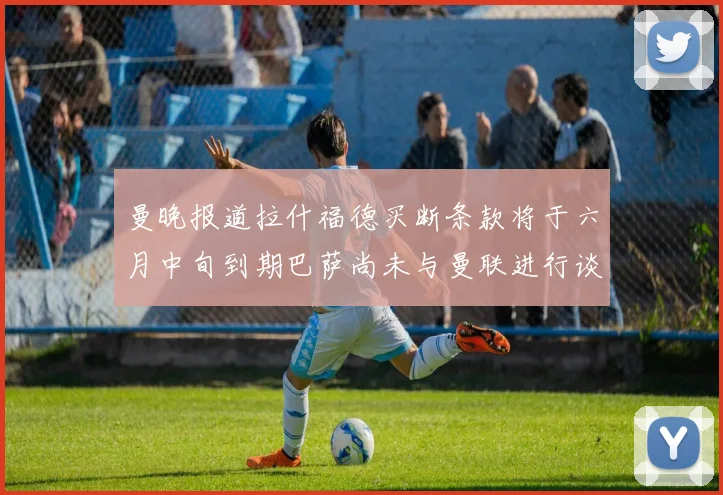 曼晚报道拉什福德买断条款将于六月中旬到期巴萨尚未与曼联进行谈判