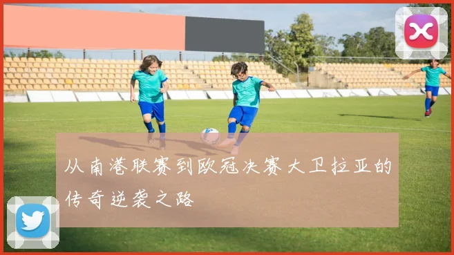 从南港联赛到欧冠决赛大卫拉亚的传奇逆袭之路