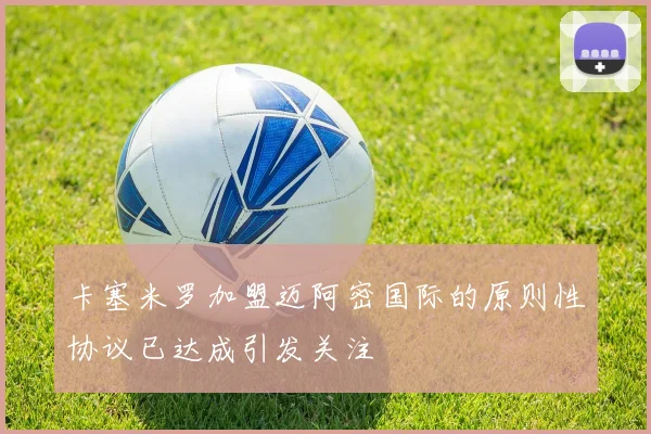 卡塞米罗加盟迈阿密国际的原则性协议已达成引发关注