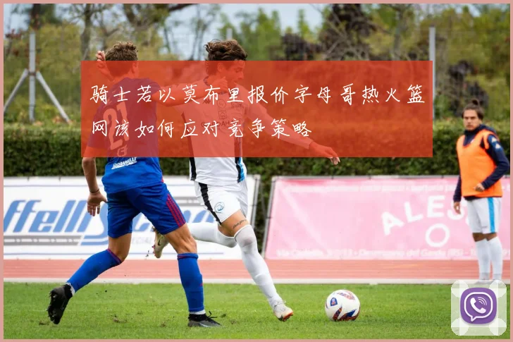骑士若以莫布里报价字母哥热火篮网该如何应对竞争策略