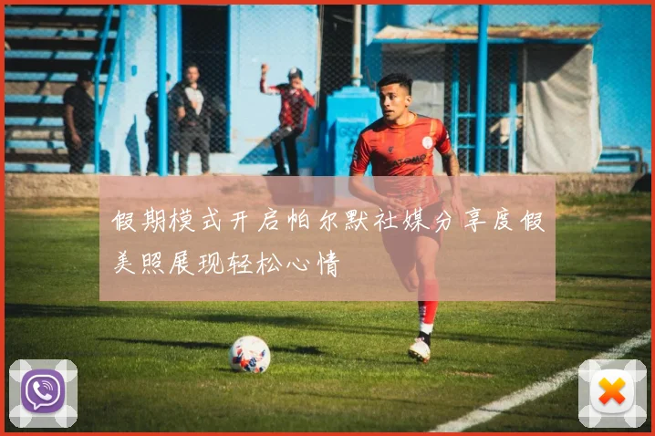 假期模式开启帕尔默社媒分享度假美照展现轻松心情