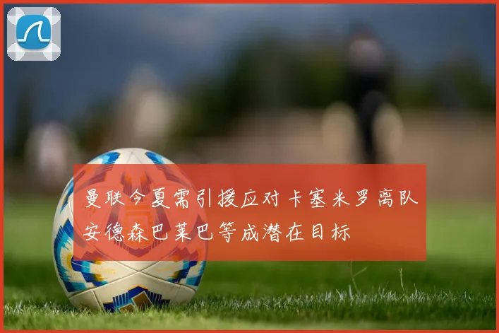 曼联今夏需引援应对卡塞米罗离队安德森巴莱巴等成潜在目标
