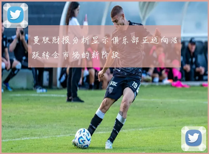 曼联财报分析显示俱乐部正迈向活跃转会市场的新阶段