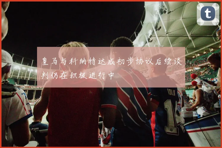 皇马与科纳特达成初步协议后续谈判仍在积极进行中