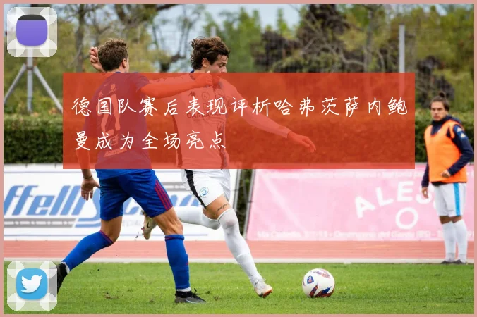 德国队赛后表现评析哈弗茨萨内鲍曼成为全场亮点