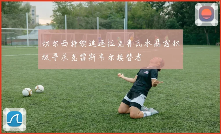 切尔西持续追逐拉克鲁瓦水晶宫积极寻求克雷斯韦尔接替者