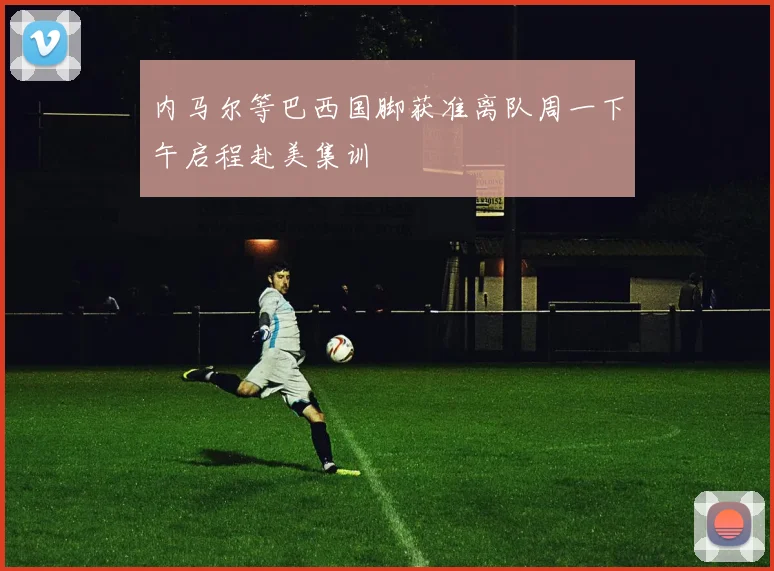 内马尔等巴西国脚获准离队周一下午启程赴美集训